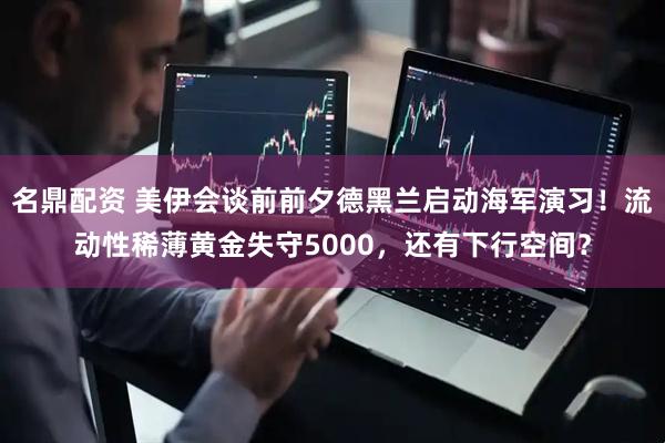 名鼎配资 美伊会谈前前夕德黑兰启动海军演习！流动性稀薄黄金失守5000，还有下行空间？