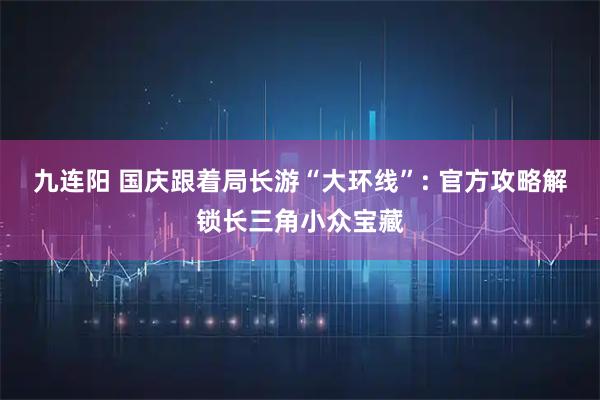 九连阳 国庆跟着局长游“大环线”: 官方攻略解锁长三角小众宝藏