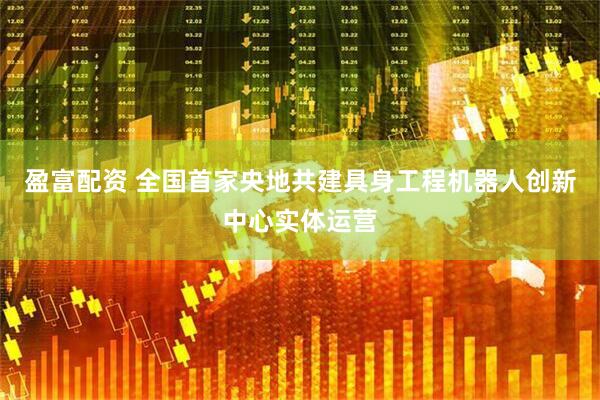 盈富配资 全国首家央地共建具身工程机器人创新中心实体运营