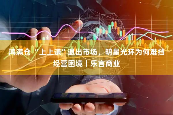 鸿满仓 “上上谦”退出市场，明星光环为何难挡经营困境｜乐言商业